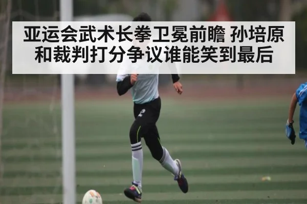 亚运会武术长拳卫冕前瞻 孙培原和裁判打分争议谁能笑到最后